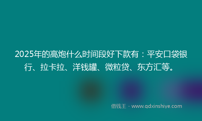 2025年的高炮什么时间段好下款有：平安口袋银行、拉卡拉、洋钱罐、微粒贷、东方汇等。