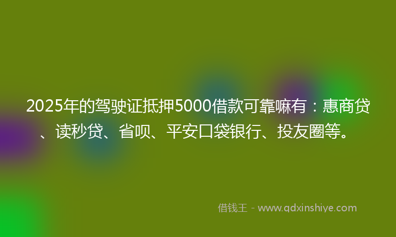 2025年的驾驶证抵押5000借款可靠嘛有：惠商贷、读秒贷、省呗、平安口袋银行、投友圈等。