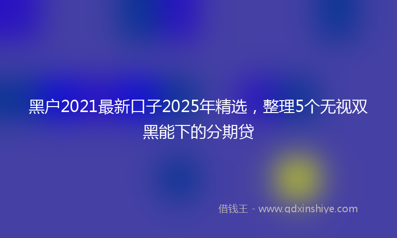 黑户2021最新口子2025年精选，整理5个无视双黑能下的分期贷