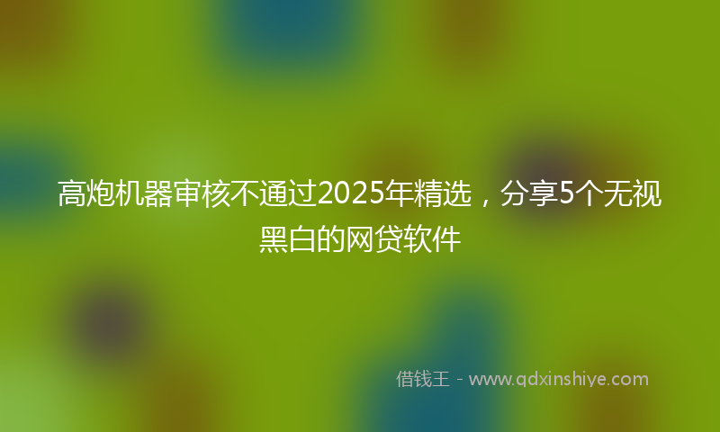 高炮机器审核不通过2025年精选，分享5个无视黑白的网贷软件