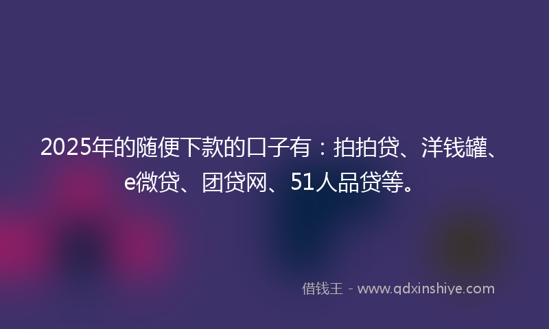 2025年的随便下款的口子有：拍拍贷、洋钱罐、e微贷、团贷网、51人品贷等。