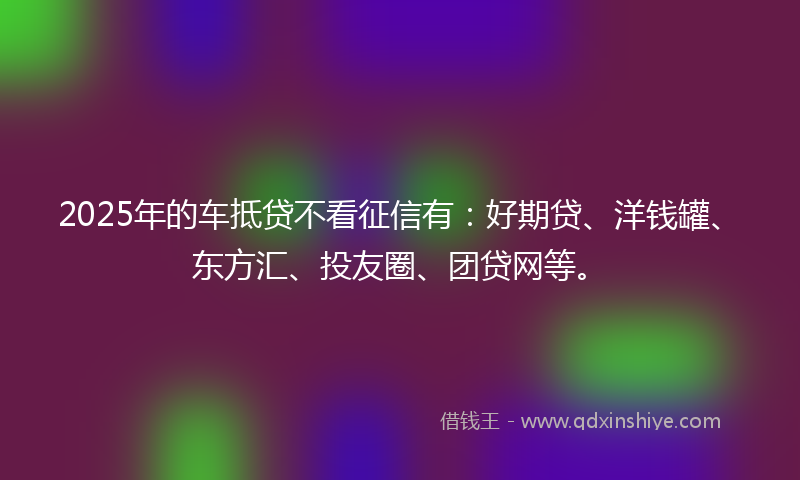 2025年的车抵贷不看征信有：好期贷、洋钱罐、东方汇、投友圈、团贷网等。