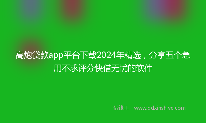 高炮贷款app平台下载2024年精选，分享五个急用不求评分快借无忧的软件