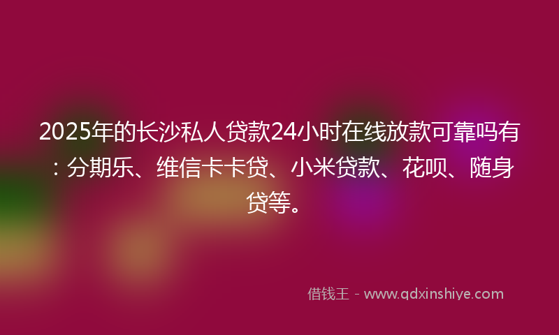 2025年的长沙私人贷款24小时在线放款可靠吗有：分期乐、维信卡卡贷、小米贷款、花呗、随身贷等。