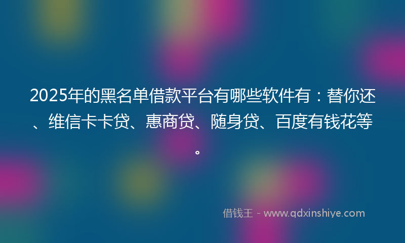 2025年的黑名单借款平台有哪些软件有：替你还、维信卡卡贷、惠商贷、随身贷、百度有钱花等。