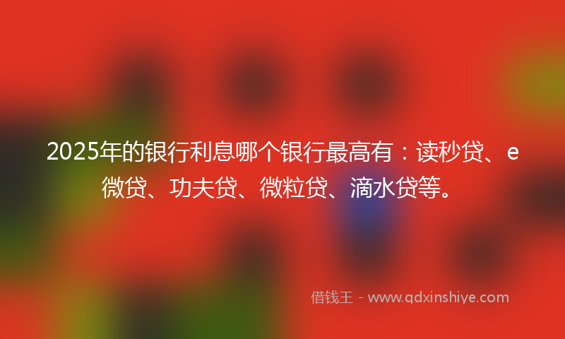2025年的银行利息哪个银行最高有：读秒贷、e微贷、功夫贷、微粒贷、滴水贷等。