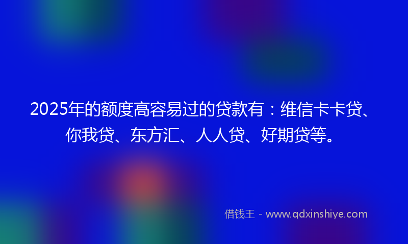 2025年的额度高容易过的贷款有：维信卡卡贷、你我贷、东方汇、人人贷、好期贷等。