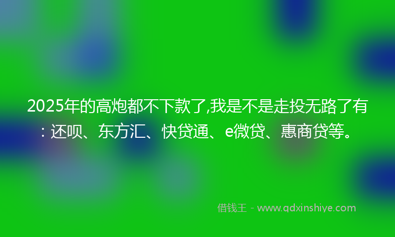2025年的高炮都不下款了,我是不是走投无路了有：还呗、东方汇、快贷通、e微贷、惠商贷等。