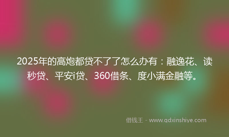 2025年的高炮都贷不了了怎么办有：融逸花、读秒贷、平安i贷、360借条、度小满金融等。