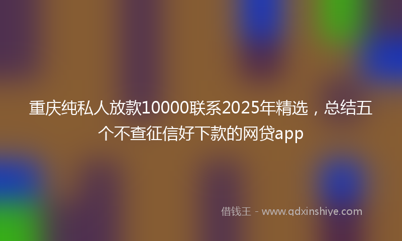 重庆纯私人放款10000联系2025年精选，总结五个不查征信好下款的网贷app