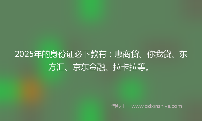 2025年的身份证必下款有：惠商贷、你我贷、东方汇、京东金融、拉卡拉等。