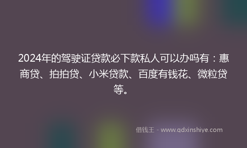 2024年的驾驶证贷款必下款私人可以办吗有：惠商贷、拍拍贷、小米贷款、百度有钱花、微粒贷等。