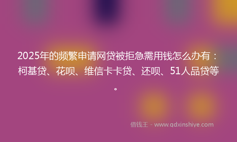 2025年的频繁申请网贷被拒急需用钱怎么办有：柯基贷、花呗、维信卡卡贷、还呗、51人品贷等。