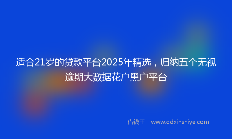 适合21岁的贷款平台2025年精选，归纳五个无视逾期大数据花户黑户平台