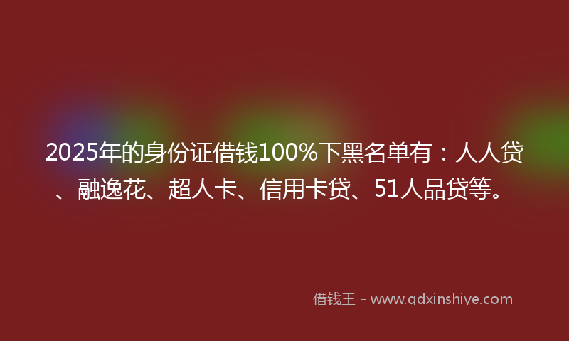 2025年的身份证借钱100%下黑名单有：人人贷、融逸花、超人卡、信用卡贷、51人品贷等。