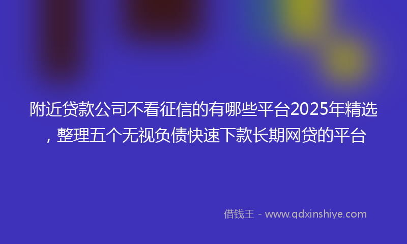 附近贷款公司不看征信的有哪些平台2025年精选，整理五个无视负债快速下款长期网贷的平台