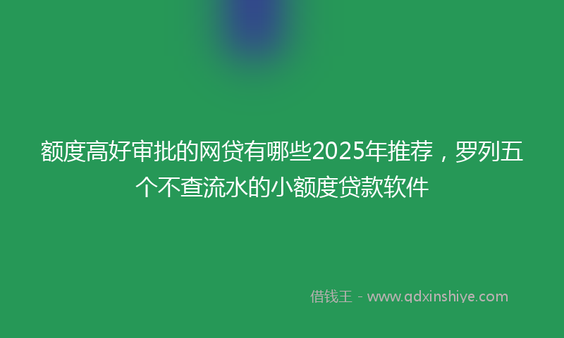 额度高好审批的网贷有哪些2025年推荐，罗列五个不查流水的小额度贷款软件