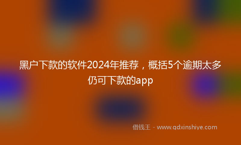 黑户下款的软件2024年推荐，概括5个逾期太多仍可下款的app