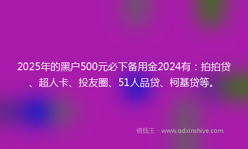 2025年的黑户500元必下备用金2024有：拍拍贷、超人卡、投友圈、51人品贷、柯基贷等。