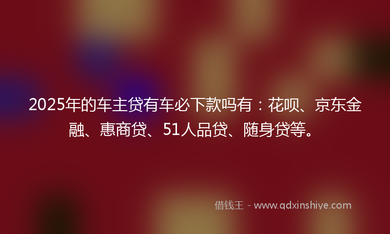 2025年的车主贷有车必下款吗有：花呗、京东金融、惠商贷、51人品贷、随身贷等。