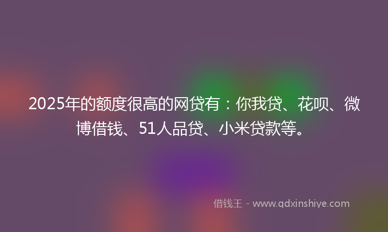 2025年的额度很高的网贷有：你我贷、花呗、微博借钱、51人品贷、小米贷款等。