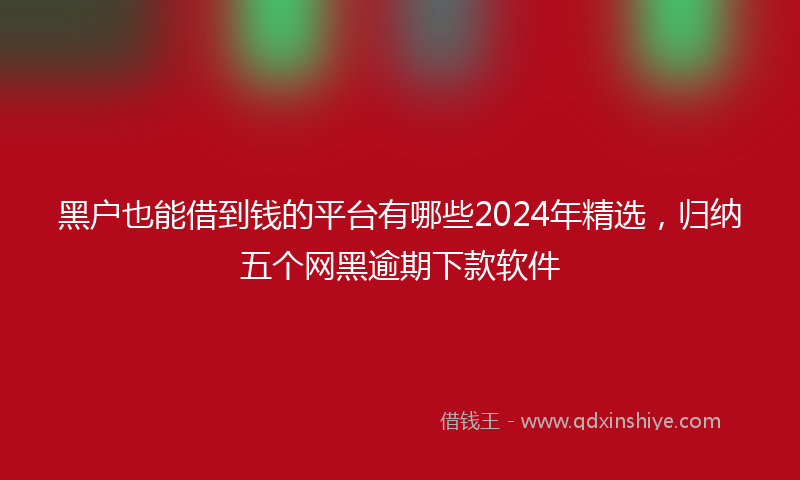 黑户也能借到钱的平台有哪些2024年精选，归纳五个网黑逾期下款软件