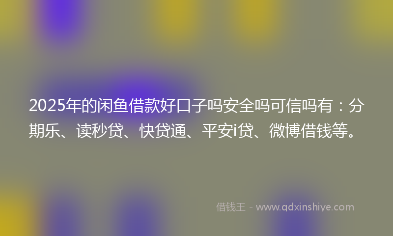 2025年的闲鱼借款好口子吗安全吗可信吗有：分期乐、读秒贷、快贷通、平安i贷、微博借钱等。