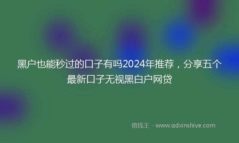黑户也能秒过的口子有吗2024年推荐，分享五个最新口子无视黑白户网贷