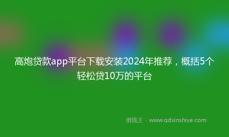 高炮贷款app平台下载安装2024年推荐，概括5个轻松贷10万的平台