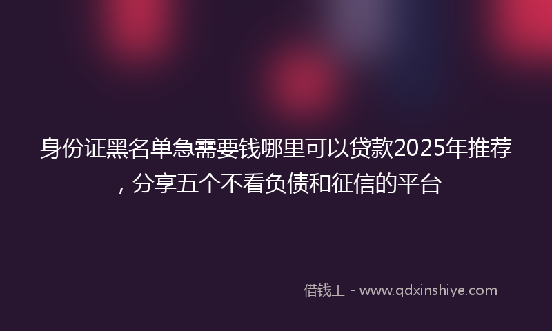 身份证黑名单急需要钱哪里可以贷款2025年推荐，分享五个不看负债和征信的平台