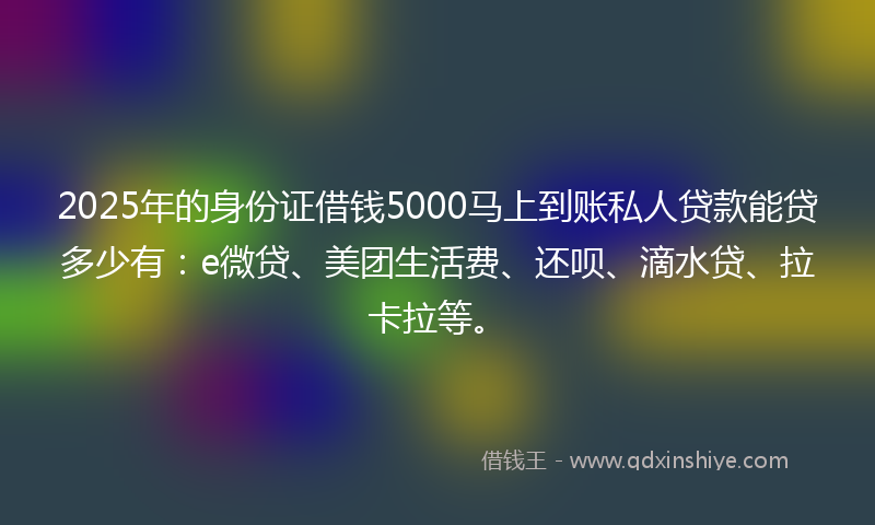 2025年的身份证借钱5000马上到账私人贷款能贷多少有：e微贷、美团生活费、还呗、滴水贷、拉卡拉等。