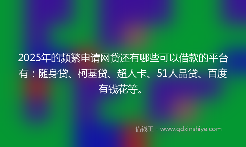 2025年的频繁申请网贷还有哪些可以借款的平台有：随身贷、柯基贷、超人卡、51人品贷、百度有钱花等。