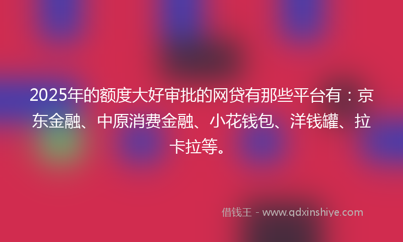 2025年的额度大好审批的网贷有那些平台有：京东金融、中原消费金融、小花钱包、洋钱罐、拉卡拉等。