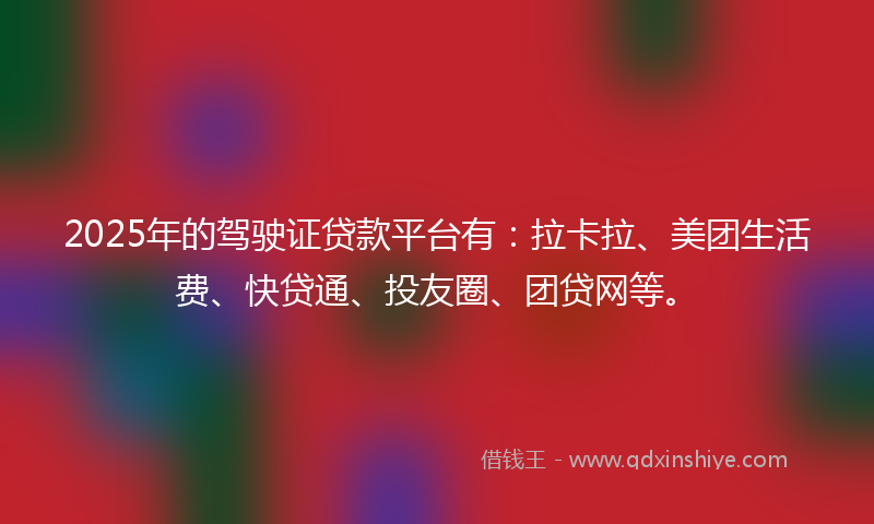 2025年的驾驶证贷款平台有：拉卡拉、美团生活费、快贷通、投友圈、团贷网等。