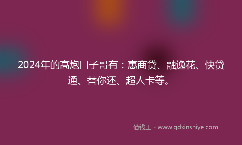 2024年的高炮口子哥有：惠商贷、融逸花、快贷通、替你还、超人卡等。