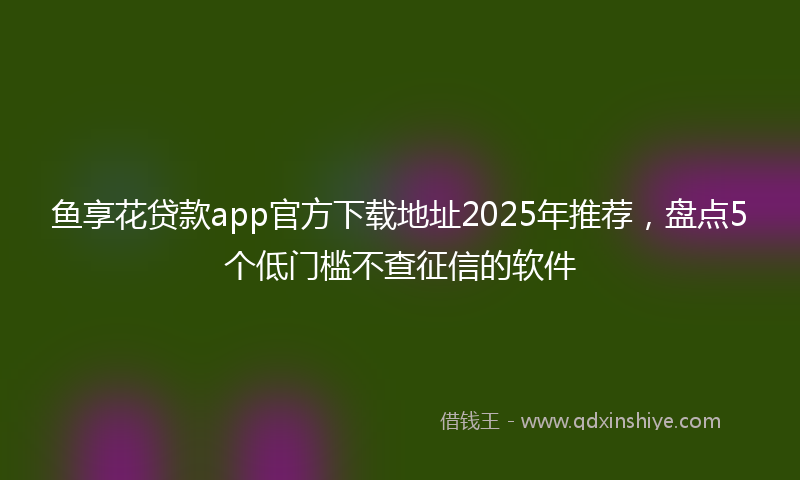 鱼享花贷款app官方下载地址2025年推荐，盘点5个低门槛不查征信的软件