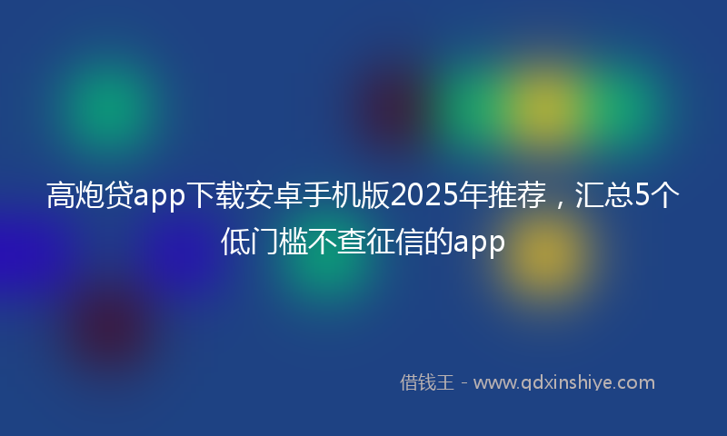 高炮贷app下载安卓手机版2025年推荐，汇总5个低门槛不查征信的app
