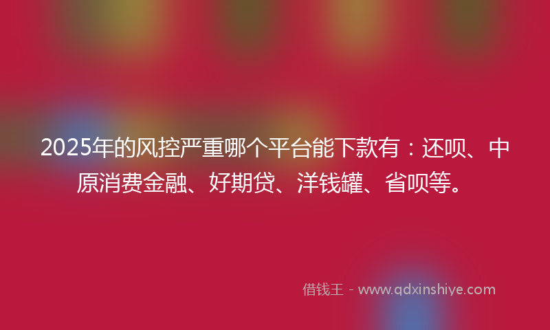 2025年的风控严重哪个平台能下款有：还呗、中原消费金融、好期贷、洋钱罐、省呗等。