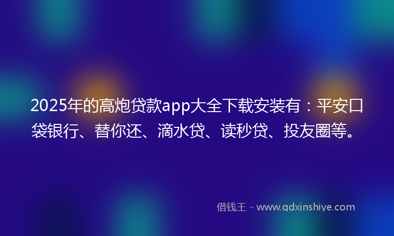 2025年的高炮贷款app大全下载安装有：平安口袋银行、替你还、滴水贷、读秒贷、投友圈等。