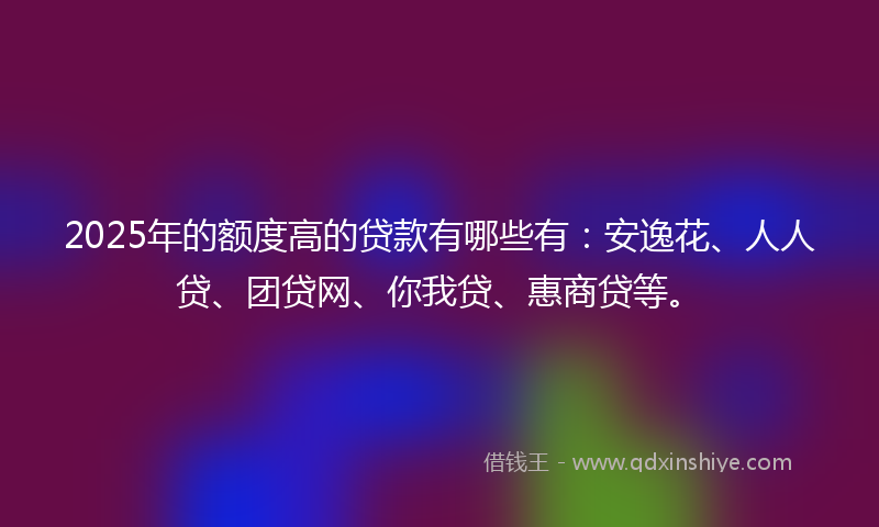 2025年的额度高的贷款有哪些有：安逸花、人人贷、团贷网、你我贷、惠商贷等。