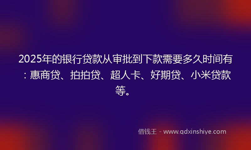 2025年的银行贷款从审批到下款需要多久时间有：惠商贷、拍拍贷、超人卡、好期贷、小米贷款等。