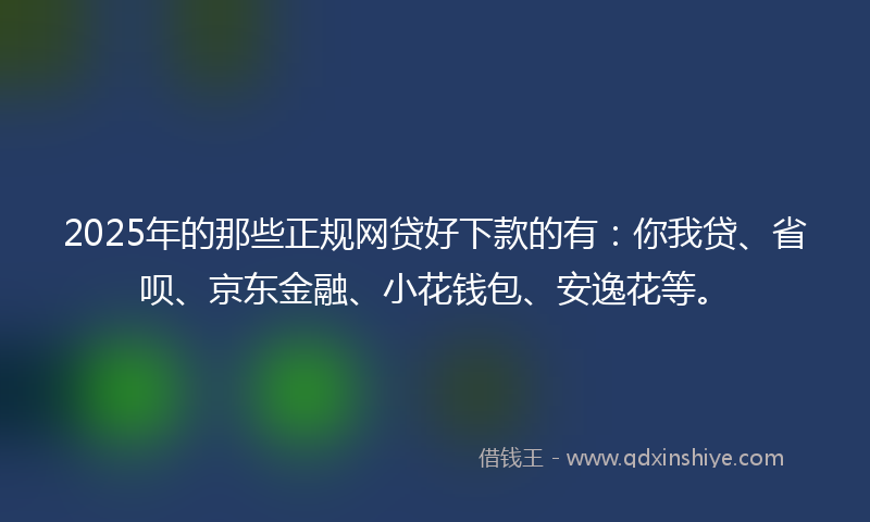2025年的那些正规网贷好下款的有：你我贷、省呗、京东金融、小花钱包、安逸花等。