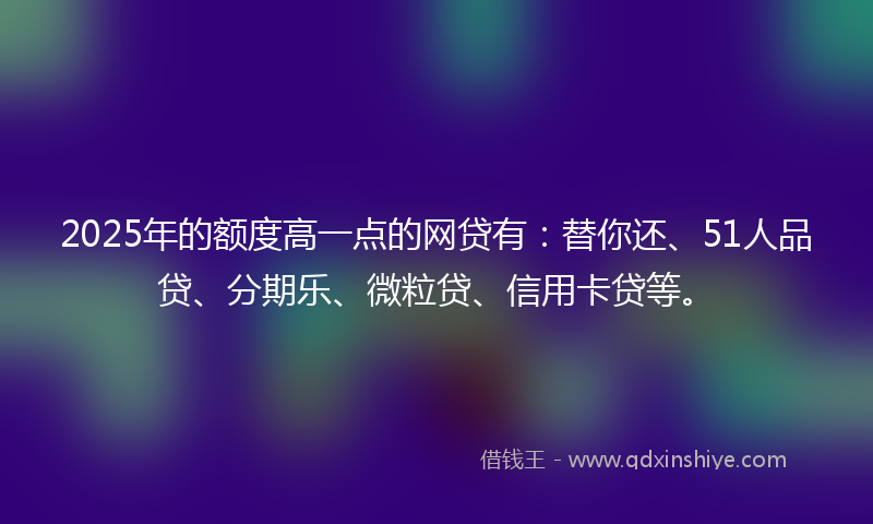 2025年的额度高一点的网贷有：替你还、51人品贷、分期乐、微粒贷、信用卡贷等。