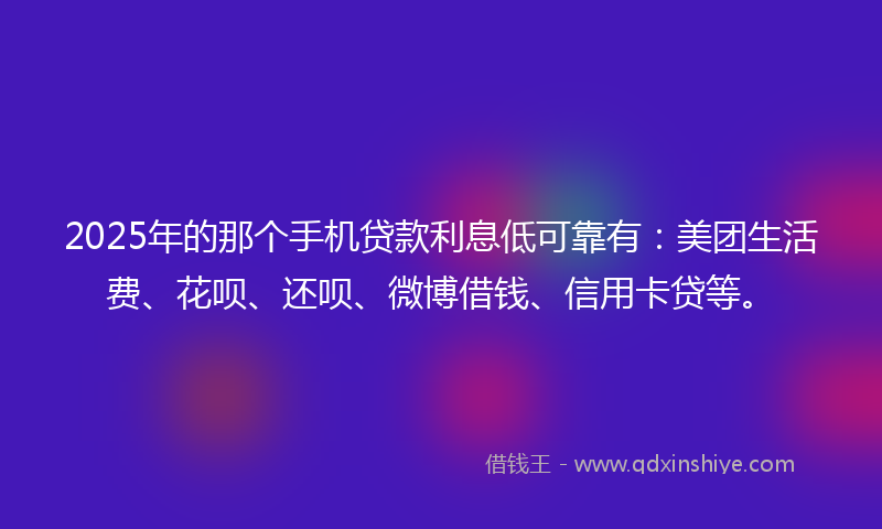 2025年的那个手机贷款利息低可靠有：美团生活费、花呗、还呗、微博借钱、信用卡贷等。