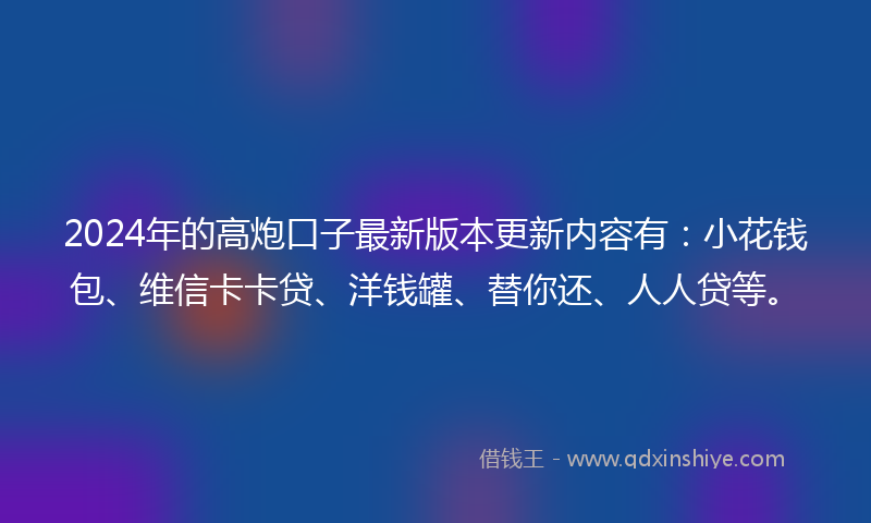 2024年的高炮口子最新版本更新内容有：小花钱包、维信卡卡贷、洋钱罐、替你还、人人贷等。