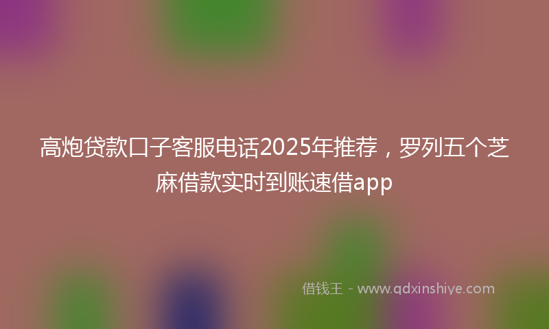 高炮贷款口子客服电话2025年推荐，罗列五个芝麻借款实时到账速借app