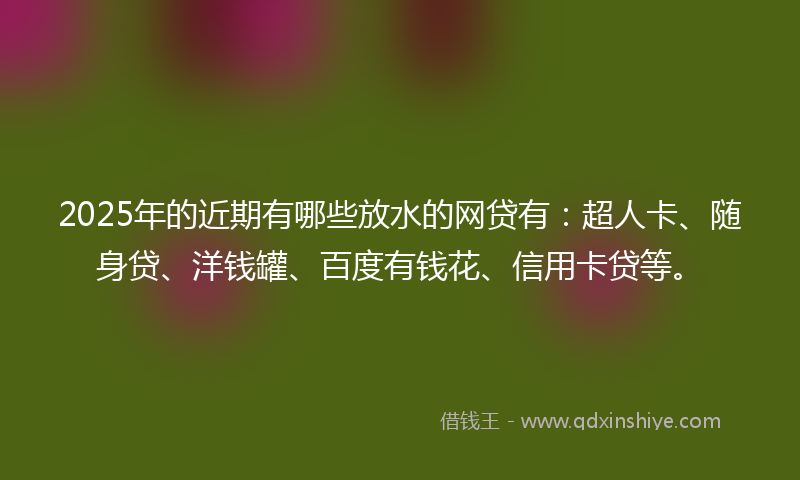 2025年的近期有哪些放水的网贷有：超人卡、随身贷、洋钱罐、百度有钱花、信用卡贷等。