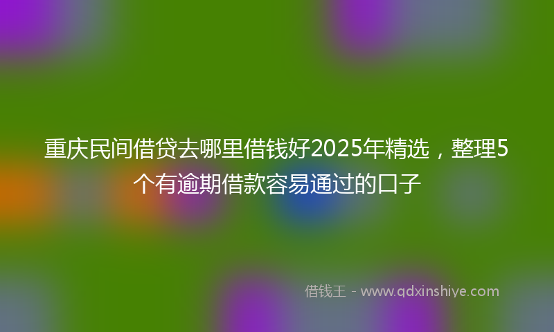 重庆民间借贷去哪里借钱好2025年精选，整理5个有逾期借款容易通过的口子