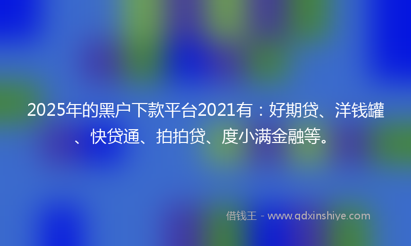 2025年的黑户下款平台2021有：好期贷、洋钱罐、快贷通、拍拍贷、度小满金融等。