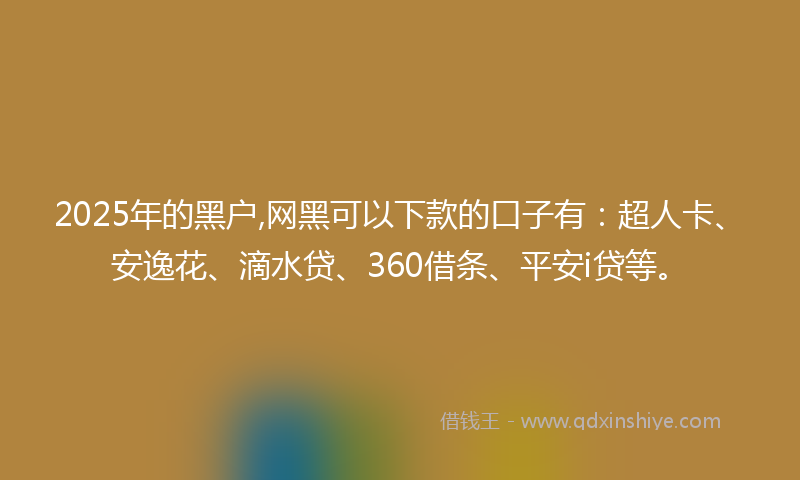 2025年的黑户,网黑可以下款的口子有：超人卡、安逸花、滴水贷、360借条、平安i贷等。